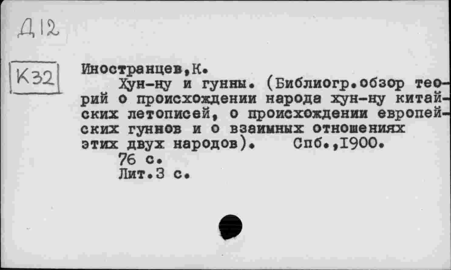 ﻿К 32
Иностранце»,К*
XÿH-ну и гунны. (Библиогр.обзор теорий о происхождении народа хун-ну китай ских летописей, о происхождении европейских гуннов и о взаимных отношениях этих двух народов). Спб.,19ОО.
76 с.
Лит.З с.